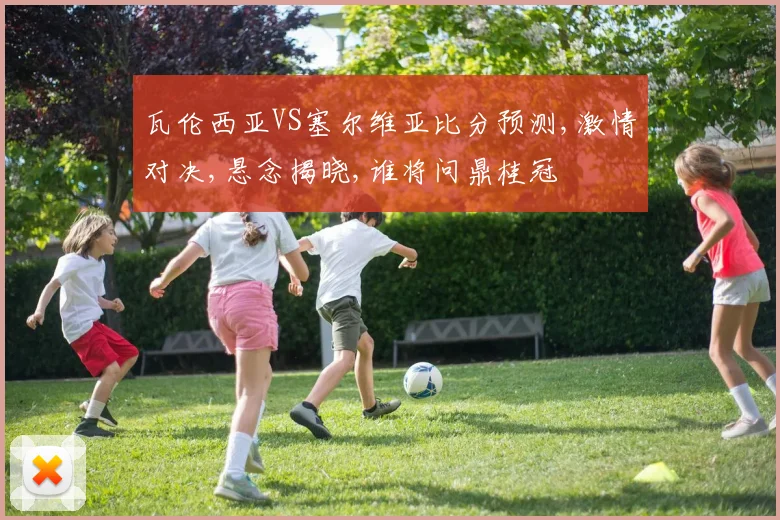 瓦伦西亚VS塞尔维亚比分预测,激情对决,悬念揭晓,谁将问鼎桂冠