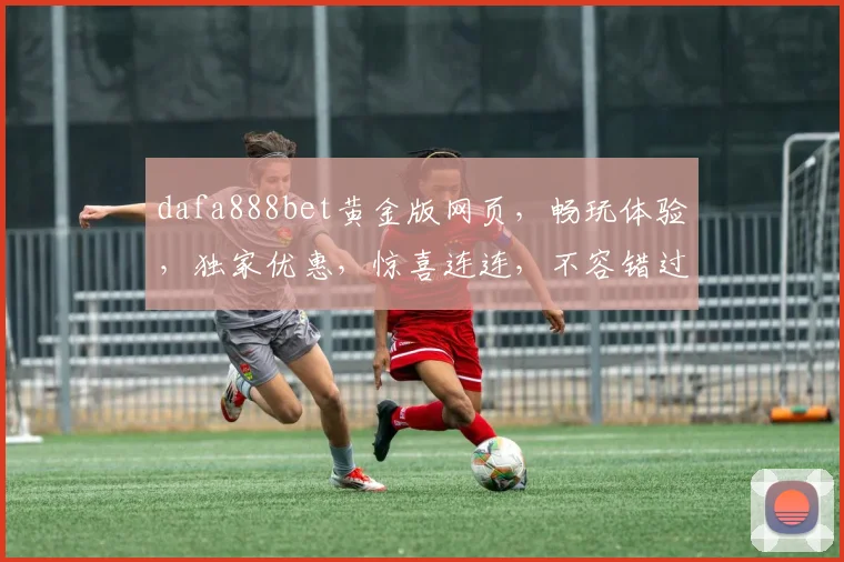 dafa888bet黄金版网页，畅玩体验，独家优惠，惊喜连连，不容错过